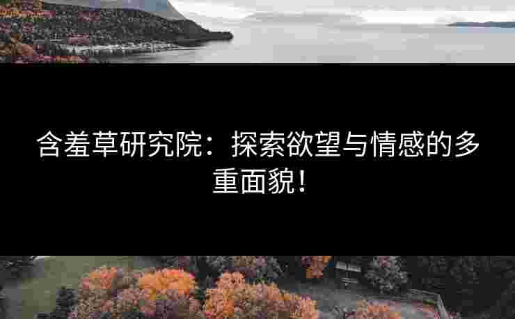 含羞草研究院：探索欲望与情感的多重面貌！