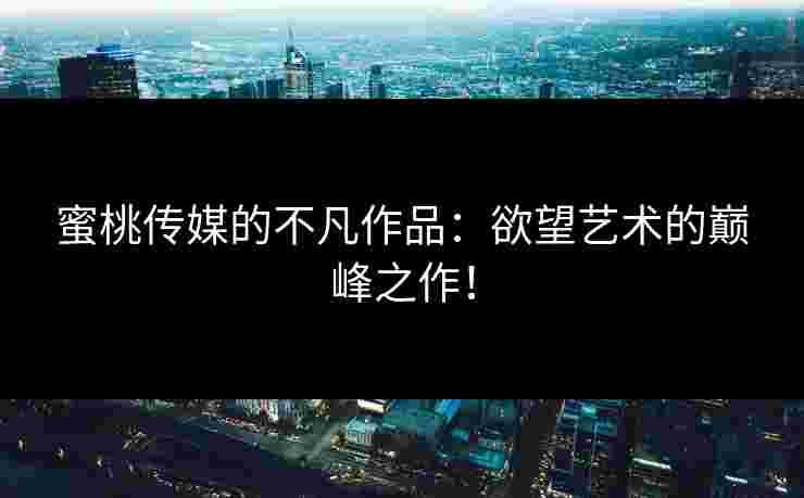 蜜桃传媒的不凡作品：欲望艺术的巅峰之作！
