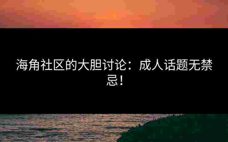 海角社区的大胆讨论：成人话题无禁忌！