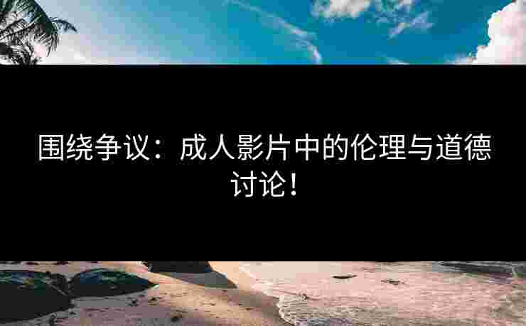 围绕争议：成人影片中的伦理与道德讨论！
