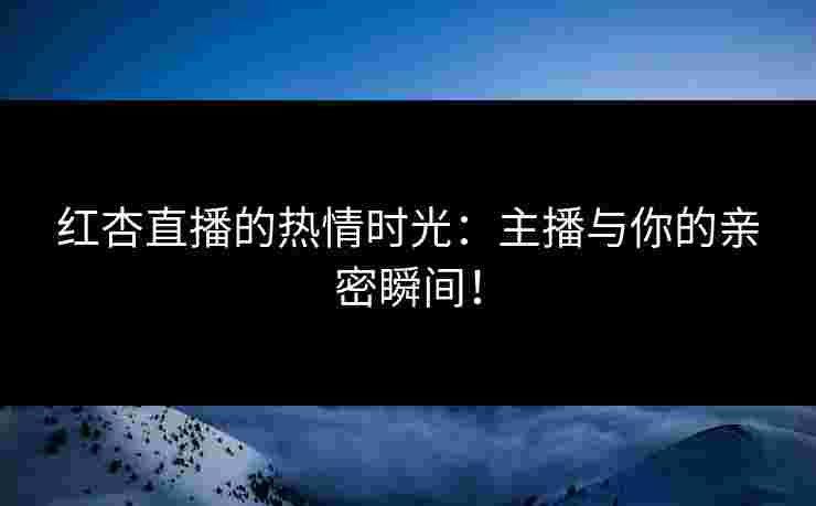 红杏直播的热情时光：主播与你的亲密瞬间！