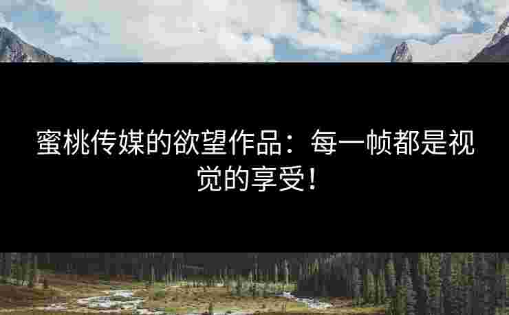 蜜桃传媒的欲望作品：每一帧都是视觉的享受！