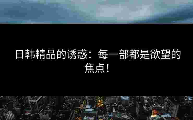 日韩精品的诱惑：每一部都是欲望的焦点！