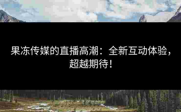 果冻传媒的直播高潮：全新互动体验，超越期待！