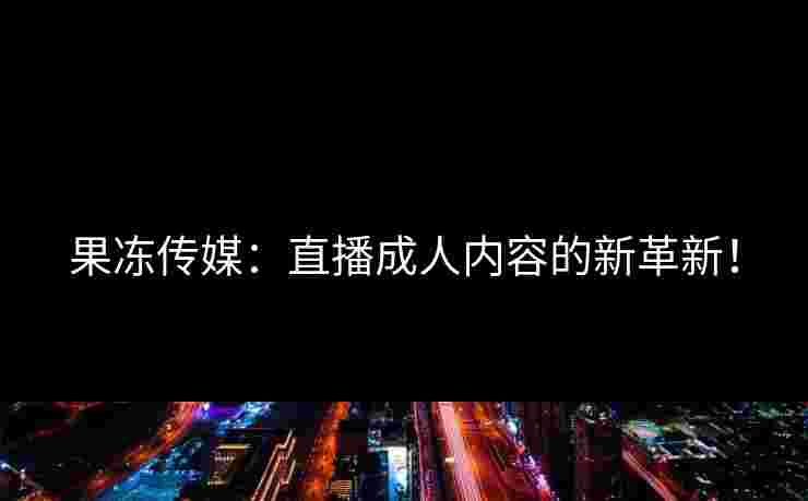 果冻传媒：直播成人内容的新革新！