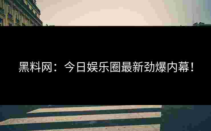 黑料网：今日娱乐圈最新劲爆内幕！