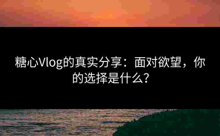 糖心Vlog的真实分享：面对欲望，你的选择是什么？