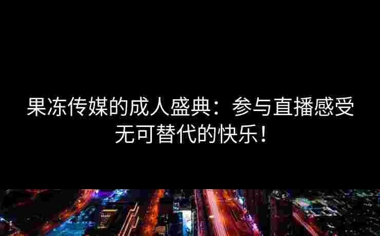 果冻传媒的成人盛典:参与直播感受无可替代的快乐! 果冻传媒的成人盛典:参与直播感受无可替代的快乐!