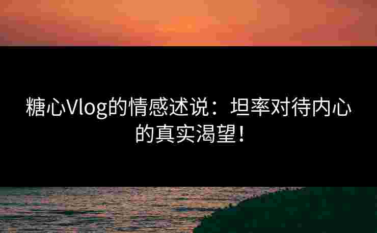糖心Vlog的情感述说：坦率对待内心的真实渴望！