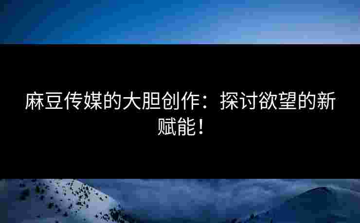 麻豆传媒的大胆创作：探讨欲望的新赋能！