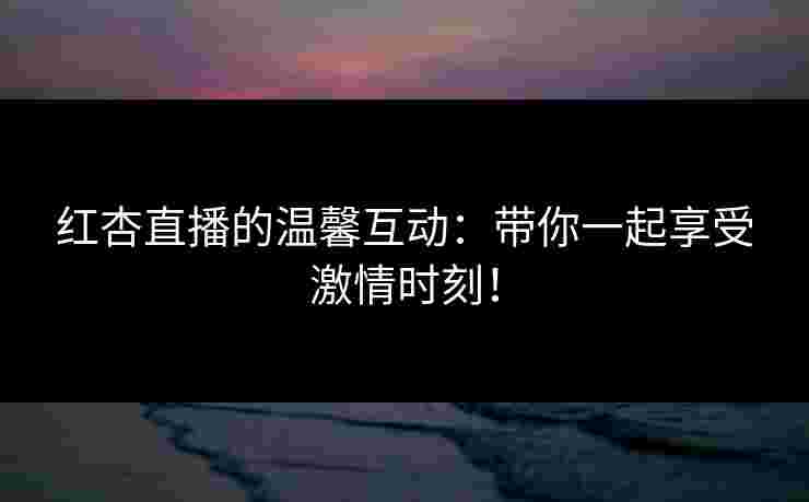红杏直播的温馨互动：带你一起享受激情时刻！