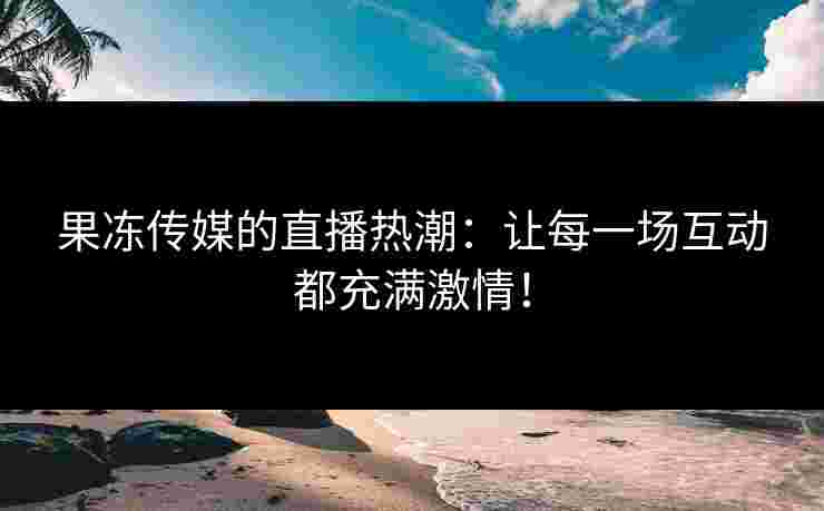 果冻传媒的直播热潮：让每一场互动都充满激情！