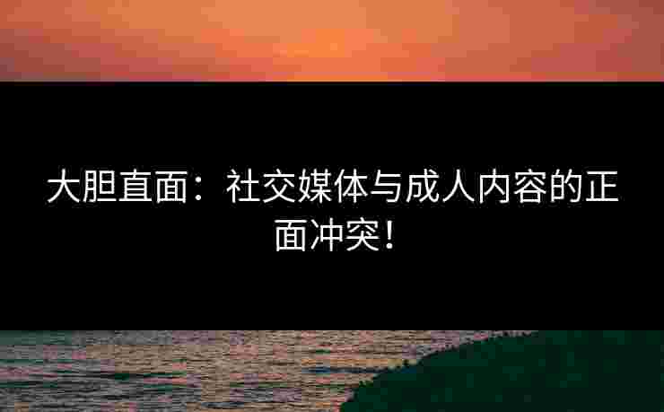 大胆直面：社交媒体与成人内容的正面冲突！