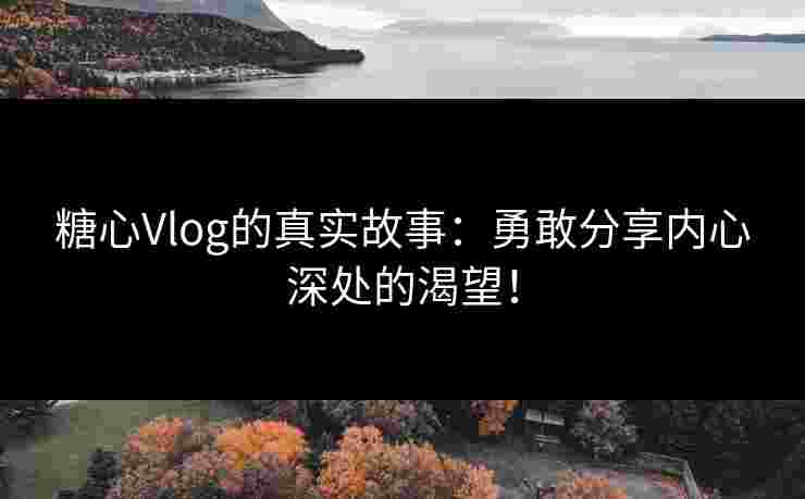 糖心Vlog的真实故事：勇敢分享内心深处的渴望！
