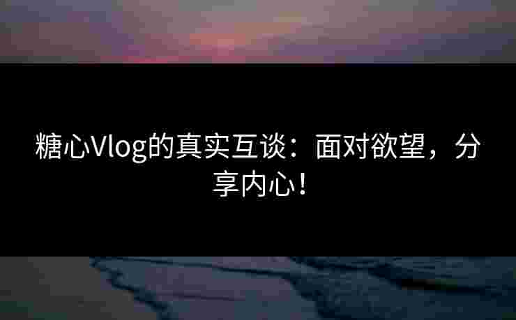糖心Vlog的真实互谈：面对欲望，分享内心！