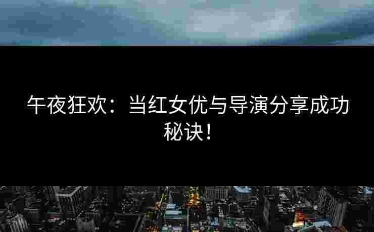 午夜狂欢：当红女优与导演分享成功秘诀！
