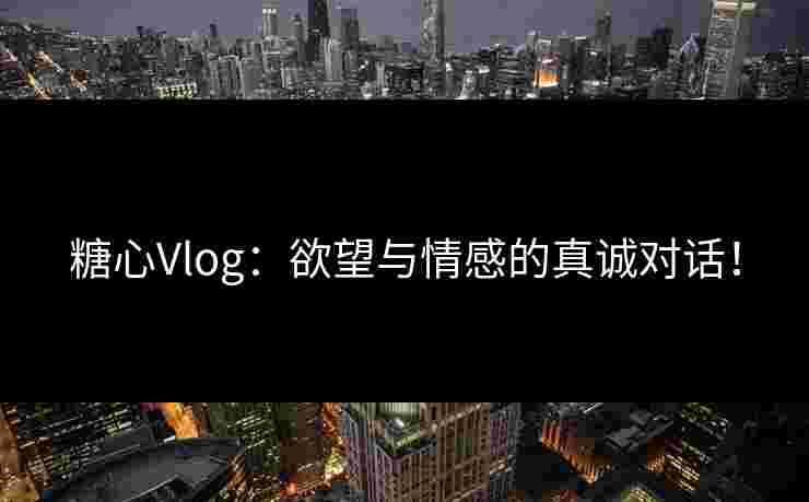 糖心Vlog：欲望与情感的真诚对话！