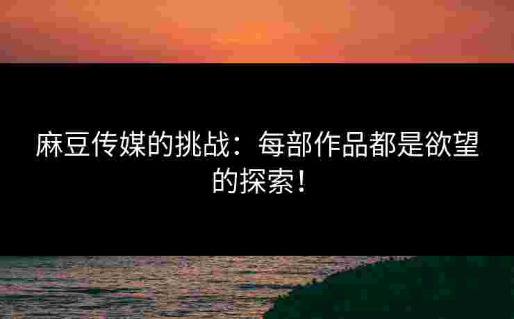 麻豆传媒的挑战：每部作品都是欲望的探索！