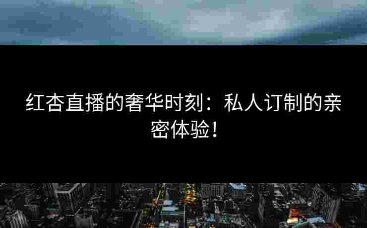 红杏直播的奢华时刻：私人订制的亲密体验！