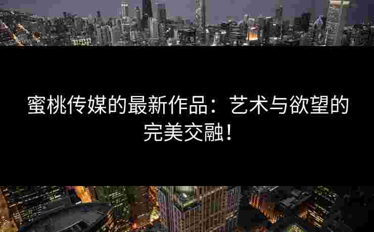 蜜桃传媒的最新作品：艺术与欲望的完美交融！