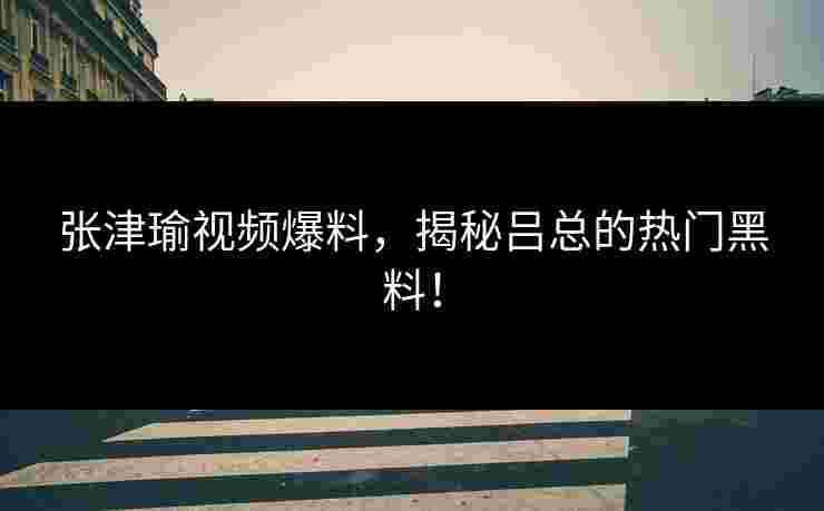 张津瑜视频爆料，揭秘吕总的热门黑料！
