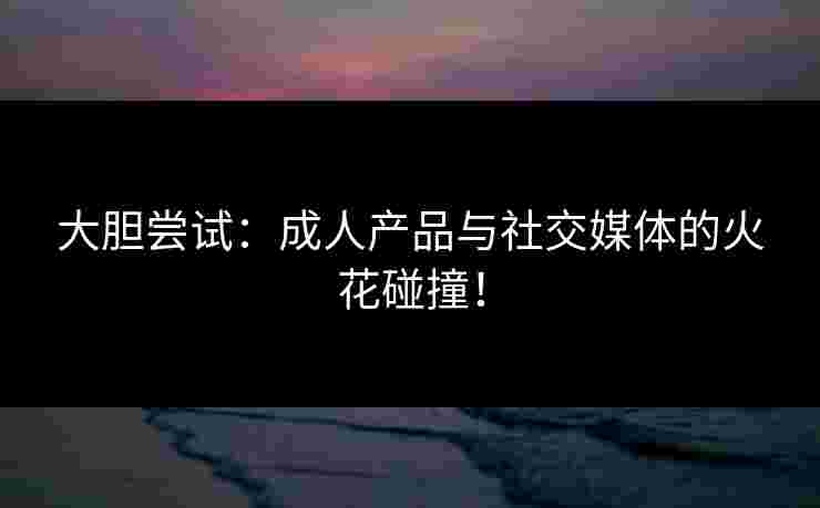 大胆尝试：成人产品与社交媒体的火花碰撞！