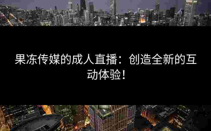 果冻传媒的成人直播：创造全新的互动体验！