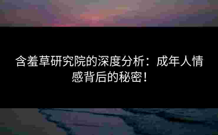 含羞草研究院的深度分析：成年人情感背后的秘密！