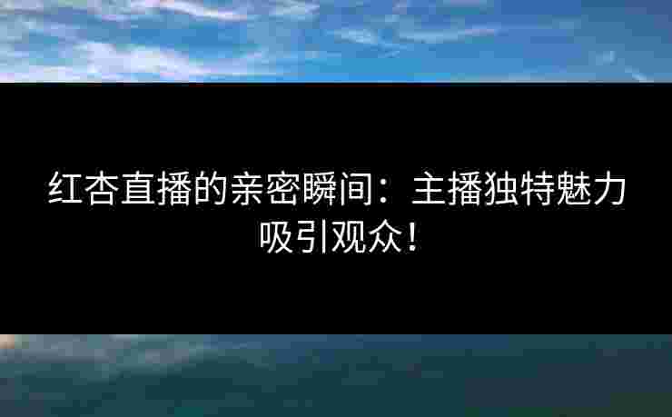 红杏直播的亲密瞬间：主播独特魅力吸引观众！