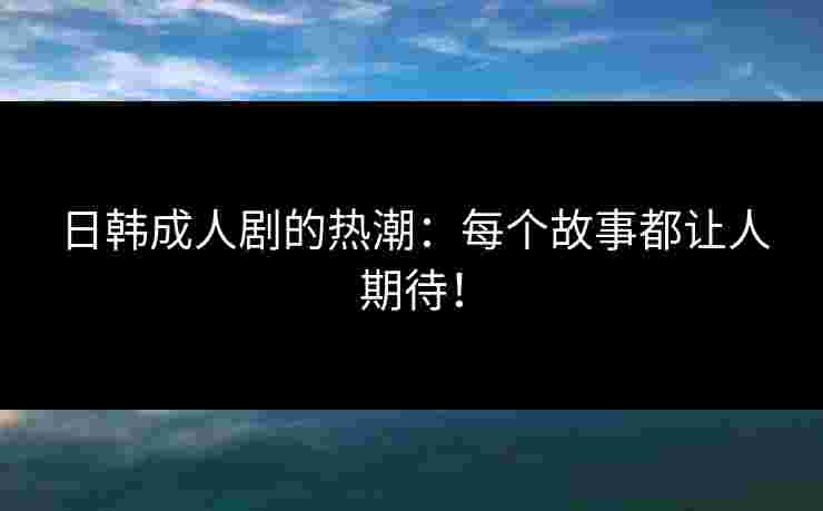 日韩成人剧的热潮：每个故事都让人期待！