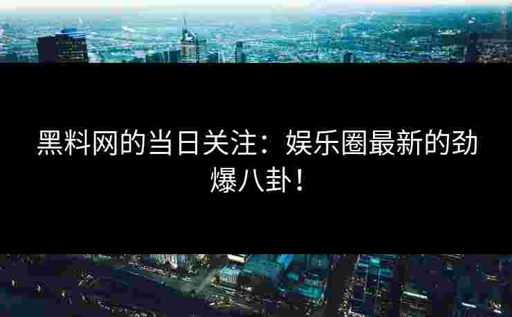 黑料网的当日关注：娱乐圈最新的劲爆八卦！
