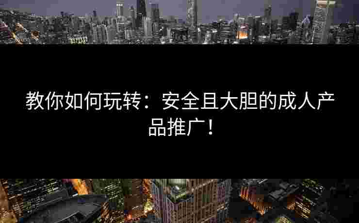 教你如何玩转:安全且大胆的成人产品推广! 教你如何玩转:安全且大胆的成人产品推广!