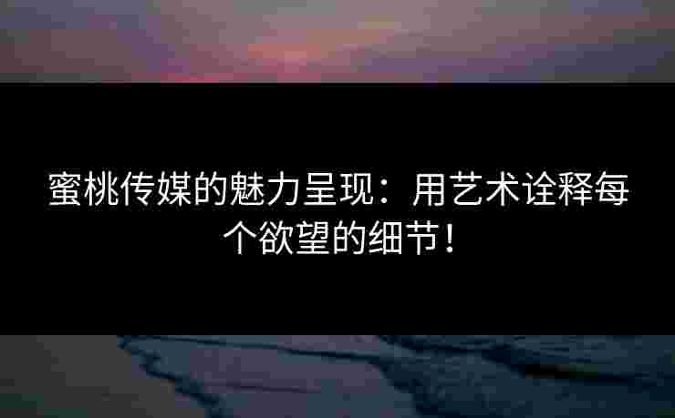 蜜桃传媒的魅力呈现：用艺术诠释每个欲望的细节！