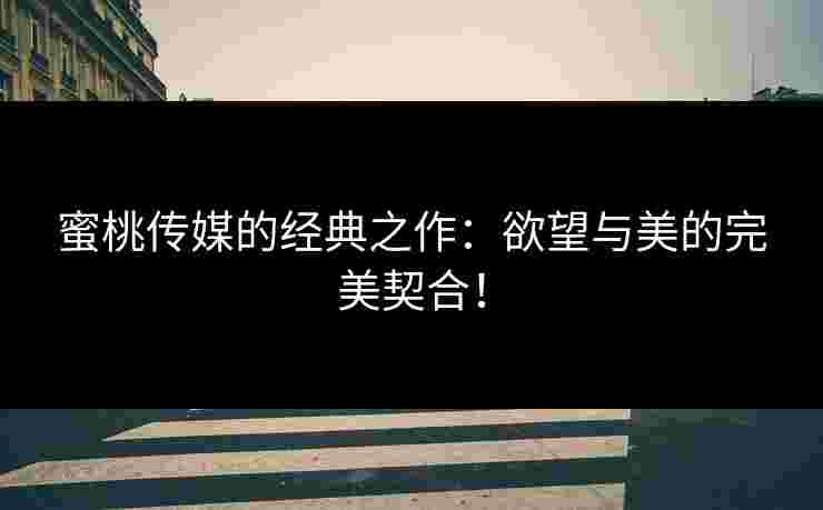 蜜桃传媒的经典之作：欲望与美的完美契合！