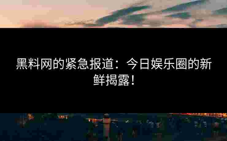 黑料网的紧急报道：今日娱乐圈的新鲜揭露！