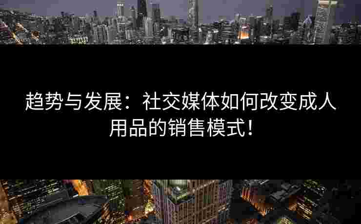 趋势与发展:社交媒体如何改变成人用品的销售模式! 趋势与发展:社交媒体如何改变成人用品的销售模式!