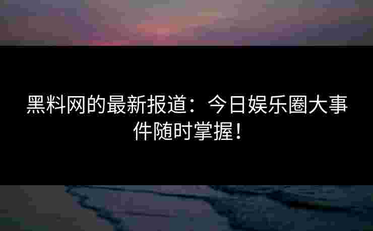 黑料网的最新报道：今日娱乐圈大事件随时掌握！
