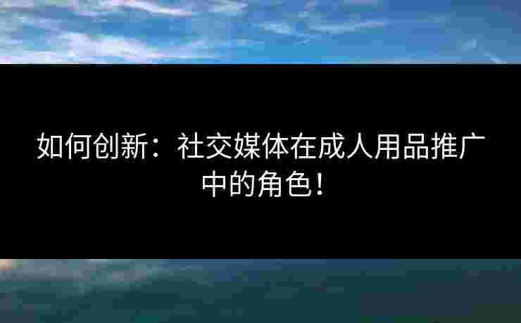 如何创新：社交媒体在成人用品推广中的角色！