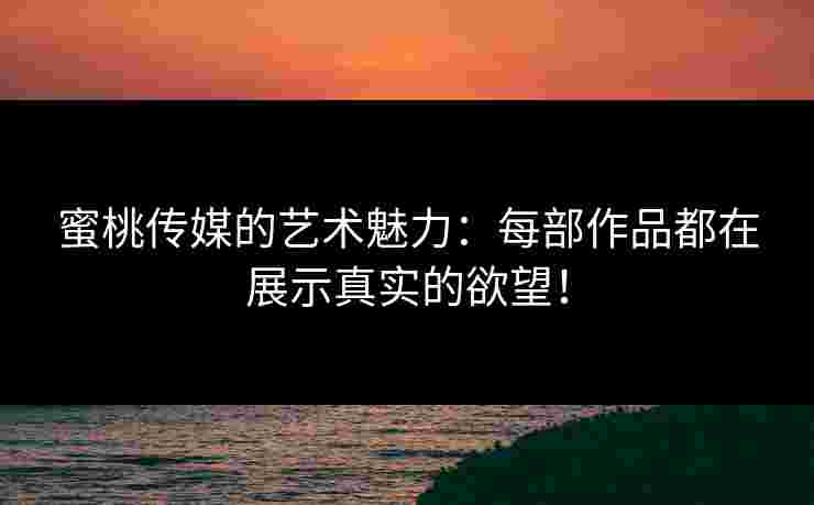 蜜桃传媒的艺术魅力：每部作品都在展示真实的欲望！