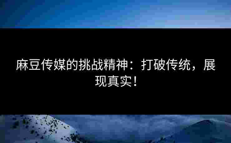 麻豆传媒的挑战精神：打破传统，展现真实！