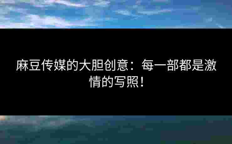 麻豆传媒的大胆创意：每一部都是激情的写照！