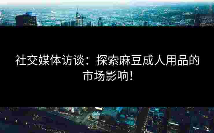 社交媒体访谈：探索麻豆成人用品的市场影响！