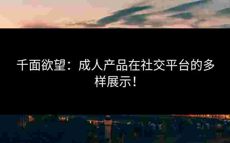 千面欲望:成人产品在社交平台的多样展示! 千面欲望:成人产品在社交平台的多样展示!