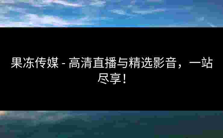 果冻传媒 - 高清直播与精选影音，一站尽享！
