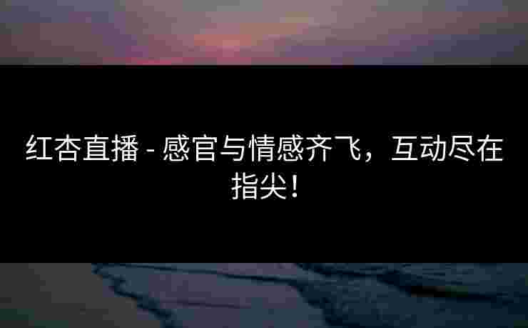 红杏直播 - 感官与情感齐飞，互动尽在指尖！