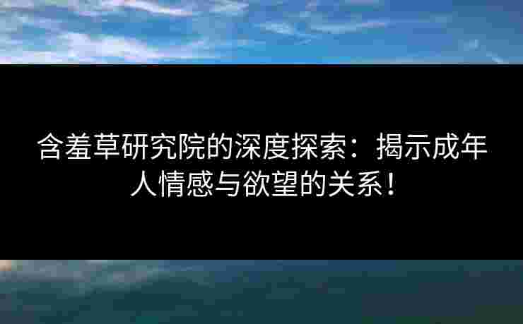 含羞草研究院的深度探索：揭示成年人情感与欲望的关系！