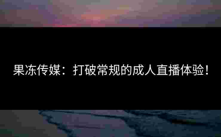 果冻传媒：打破常规的成人直播体验！