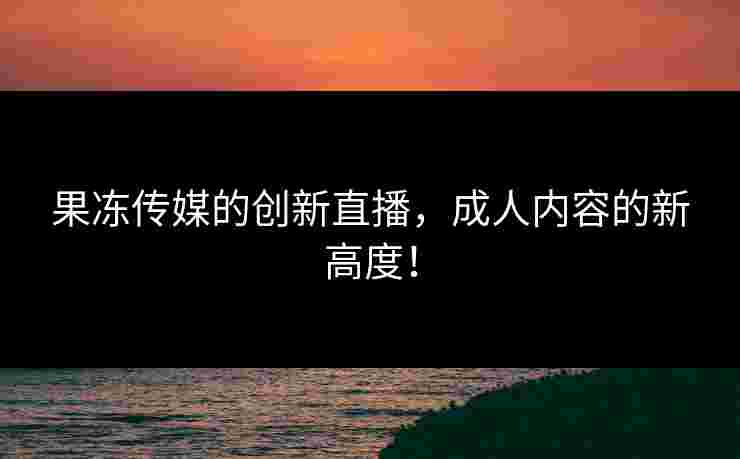 果冻传媒的创新直播，成人内容的新高度！