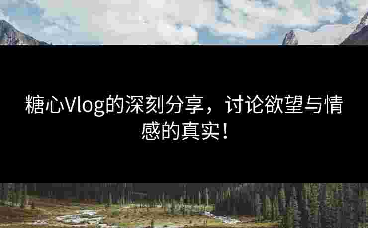 糖心Vlog的深刻分享，讨论欲望与情感的真实！
