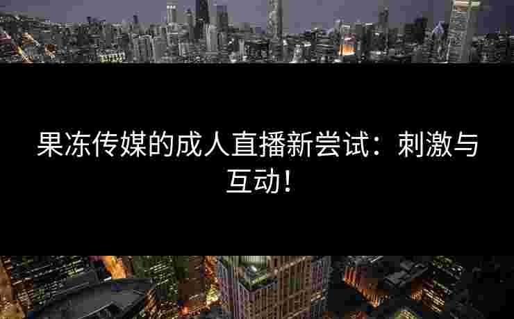 果冻传媒的成人直播新尝试：刺激与互动！